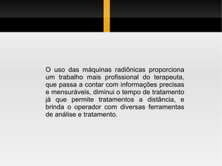 O uso das máquinas radiônicas proporciona um trabalho mais profissional do terapeuta, que passa a contar com informações precisas e mensuráveis, diminui o tempo de tratamento já que permite tratamentos a distância, e brinda o operador com diversas ferramentas de análise e tratamento. 