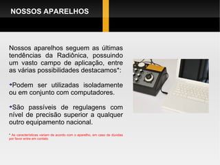 Nossos aparelhos seguem as últimas tendências da Radiônica, possuindo um vasto campo de aplicação, entre as várias possibilidades destacamos*: Podem ser utilizadas isoladamente ou em conjunto com computadores. São passíveis de regulagens com nível de precisão superior a qualquer outro equipamento nacional. *  As características variam de acordo com o aparelho, em caso de dúvidas por favor entre em contato NOSSOS APARELHOS 