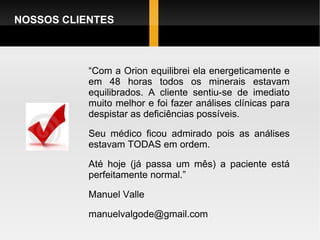 NOSSOS CLIENTES “ Com a Orion equilibrei ela energeticamente e em 48 horas todos os minerais estavam equilibrados. A cliente sentiu-se de imediato muito melhor e foi fazer análises clínicas para despistar as deficiências possíveis. Seu médico ficou admirado pois as análises estavam TODAS em ordem. Até hoje (já passa um mês) a paciente está perfeitamente normal.” Manuel Valle [email_address] 