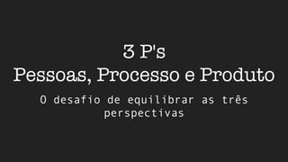 3 P's
Pessoas, Processo e Produto
O desafio de equilibrar as três
perspectivas
 