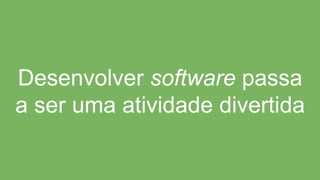 Desenvolver software passa
a ser uma atividade divertida
 
