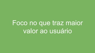 Foco no que traz maior
valor ao usuário
 