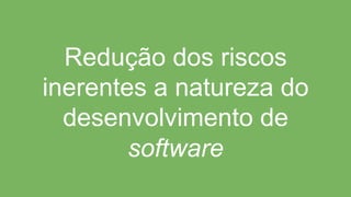 Redução dos riscos
inerentes a natureza do
desenvolvimento de
software
 