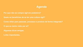Agenda
Por que não se compra ágil em prateleira?
Quais os benefícios de se ter uma cultura ágil?
Como olhar para pessoas, processo e produto de forma integrada?
O que eu tenho visto por aí?
Algumas dicas amigas.
Links importantes.
 
