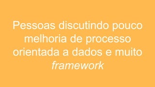 Pessoas discutindo pouco
melhoria de processo
orientada a dados e muito
framework
 