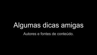 Algumas dicas amigas
Autores e fontes de conteúdo.
 