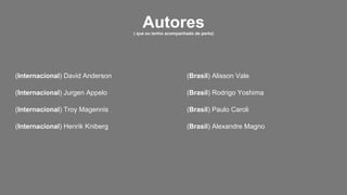(Internacional) David Anderson
(Internacional) Jurgen Appelo
(Internacional) Troy Magennis
(Internacional) Henrik Kniberg
(Brasil) Alisson Vale
(Brasil) Rodrigo Yoshima
(Brasil) Paulo Caroli
(Brasil) Alexandre Magno
Autores( que eu tenho acompanhado de perto)
 