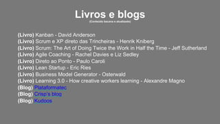 Livros e blogs(Conteúdo bacana e atualizado)
(Livro) Kanban - David Anderson
(Livro) Scrum e XP direto das Trincheiras - Henrik Kniberg
(Livro) Scrum: The Art of Doing Twice the Work in Half the Time - Jeff Sutherland
(Livro) Agile Coaching - Rachel Davies e Liz Sedley
(Livro) Direto ao Ponto - Paulo Caroli
(Livro) Lean Startup - Eric Ries
(Livro) Business Model Generator - Osterwald
(Livro) Learning 3.0 - How creative workers learning - Alexandre Magno
(Blog) Plataformatec
(Blog) Crisp’s blog
(Blog) Kudoos
 
