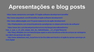 https://www.versionone.com/agile-101/agile-software-development-benefits/
http://www.seguetech.com/8-benefits-of-agile-software-development/
http://www.allaboutagile.com/10-good-reasons-to-do-agile-development/
http://triadsystems.com.br/port/quebrando-paradigmas-no-desenvolvimento-de-software/
https://www.ibm.com/developerworks/community/blogs/rationalbrasil/entry/
mas_o_que_s_c3_a3o_essas_tais_de_metodologias__c3_a1geis?lang=en
http://blog.dtidigital.com.br/metodologias-ageis-e-seus-beneficios-entenda-porque-as-vantagens-
vao-alem-da-geracao-de-valor/
http://www.slideshare.net/j_boye/how-to-be-the-dale-earnhardt-jr-of-agile-by-james-cannings-uk-
mmt-digital
Apresentações e blog posts
 