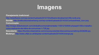Planejamento tradicional:
http://xbsoftware.com/wp-content/uploads/2014/10/software-development-life-cycle.png
Dúvida: http://kre8outdooradvertising.com/wp-content/uploads/2014/03/ConfusedHead_Icon.png
Comunicação:
http://image.slidesharecdn.com/otrabalhocomorealmenteele-110912193545-phpapp01/95/o-trabalho-
como-realmente-ele-falha-de-comunicao-1-728.jpg
Descoberta: https://thumbs.dreamstime.com/x/young-scientist-discovering-something-6436266.jpg
Mudança: http://www.c4lpt.co.uk/blog/wp-content/uploads/2014/04/change.jpg
Imagens
 