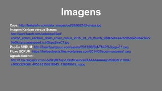 Caos: http://feelgrafix.com/data_images/out/28/992165-chaos.jpg
Imagem Kanban versus Scrum:
http://www.luxoft.com/upload/uf/3ed/
xcorpo_scrum_kanban_photo_cover_nocun_2015_01_28_thumb_98d45eb7a4c5c85b0e598427b27
5e69d.jpg.pagespeed.ic.N2bpaZwxC7.jpg
Papéis SCRUM: http://braintrustgroup.com/assets/2012/09/SM-TM-PO-3pigs-01.png
Fluxo SCRUM: https://heliosobjects.files.wordpress.com/2014/02/scrum-process1.png
Agradecimento:
http://1.bp.blogspot.com/-3oSHjBFSrjo/UQqMGaIoGiI/AAAAAAAAAgc/fS9QdFn1XSk/
s1600/224068_405518159518945_138979619_n.jpg
Imagens
 