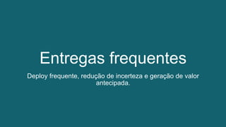 Entregas frequentes
Deploy frequente, redução de incerteza e geração de valor
antecipada.
 