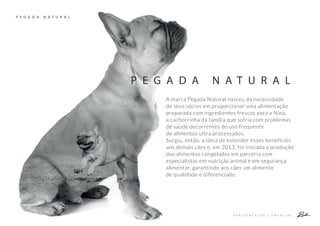 A P R E S E N T A Ç Ã O C O M E R C I A L
P E G A D A N A T U R A L
P E G A D A N A T U R A L
A marca Pegada Natural nasceu da necessidade
de seus sócios em proporcionar uma alimentação
preparada com ingredientes frescos para a Nina,
a cachorrinha da família que sofria com problemas
de saúde decorrentes do uso frequente
de alimentos ultra processados.
Surgiu, então, a ideia de estender esses benefícios
aos demais cães e, em 2013, foi iniciada a produção
dos alimentos congelados em parceria com
especialistas em nutrição animal e em segurança
alimentar, garantindo aos cães um alimento
de qualidade e diferenciado.
 