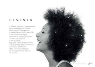 E L S E V E R
A P R E S E N T A Ç Ã O C O M E R C I A L
A Elsever Institute é uma empresa
de desenvolvimento pessoal
especializada em organizar
e comercializar cursos, palestras
e workshops com alguns
dos maiores trainers e coaches
do mercado nacional
e internacional.
Seguindo rígidos padrões éticos
e de qualidade, a Elsever oferece
formações certiﬁcadas
pelas principais entidades
de desenvolvimento humano
do mundo.
 