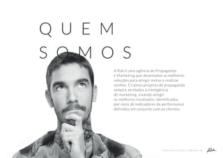 A Rah é uma agência de Propaganda
e Marketing que desenvolve as melhores
soluções para atingir metas e realizar
sonhos. Criamos projetos de propaganda
sempre atrelados à inteligência
de marketing, visando atingir
os melhores resultados, identiﬁcados
por meio de indicadores de performance
deﬁnidos em conjunto com os clientes.
Q U E M
S O M O S
A P R E S E N T A Ç Ã O C O M E R C I A L
 