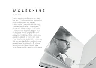 A P R E S E N T A Ç Ã O C O M E R C I A L
M O L E S K I N E
B R A S I L
A marca Moleskine foi criada na Itália,
em 1997, trazendo de volta as lendárias
cadernetas usadas por artistas
e pensadores como Vincent van Gogh,
Pablo Picasso e Ernest Hemingway.
Investindo em tecnologia e inovação,
a Moleskine é reconhecida pela alta
qualidade e design original dos seus
produtos. Em constante crescimento,
hoje a marca está presente em todo
o mundo oferecendo também cadernos,
diários, agendas, bolsas, instrumentos
para escrever e acessórios de leitura,
companheiros indispensáveis para
as proﬁssões criativas contemporâneas.
 