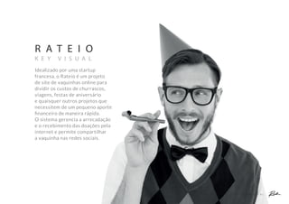 A P R E S E N T A Ç Ã O C O M E R C I A L
R A T E I O
K E Y V I S U A L
Idealizado por uma startup
francesa, o Rateio é um projeto
de site de vaquinhas online para
dividir os custos de churrascos,
viagens, festas de aniversário
e quaisquer outros projetos que
necessitem de um pequeno aporte
ﬁnanceiro de maneira rápida.
O sistema gerencia a arrecadação
e o recebimento das doações pela
internet e permite compartilhar
a vaquinha nas redes sociais.
 
