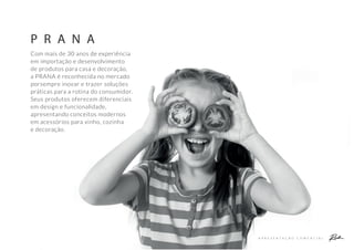 A P R E S E N T A Ç Ã O C O M E R C I A L
P R A N A
Com mais de 30 anos de experiência
em importação e desenvolvimento
de produtos para casa e decoração,
a PRANA é reconhecida no mercado
porsempre inovar e trazer soluções
práticas para a rotina do consumidor.
Seus produtos oferecem diferenciais
em design e funcionalidade,
apresentando conceitos modernos
em acessórios para vinho, cozinha
e decoração.
 