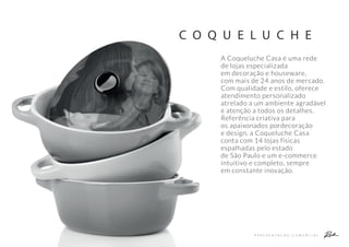 A P R E S E N T A Ç Ã O C O M E R C I A L
C O Q U E L U C H E
A Coqueluche Casa é uma rede
de lojas especializada
em decoração e houseware,
com mais de 24 anos de mercado.
Com qualidade e estilo, oferece
atendimento personalizado
atrelado a um ambiente agradável
e atenção a todos os detalhes.
Referência criativa para
os apaixonados pordecoração
e design, a Coqueluche Casa
conta com 14 lojas físicas
espalhadas pelo estado
de São Paulo e um e-commerce
intuitivo e completo, sempre
em constante inovação.
 