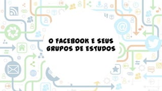 O FACEBOOK E SEUS
GRUPOS DE ESTUDOS

 