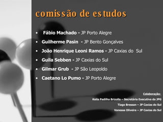comissão de estudos Fábio Machado -  JP Porto Alegre   Guilherme Pasin  -  JP Bento Gonçalves João Henrique Leoni Ramos -  JP Caxias do  Sul   Guila Sebben -  JP Caxias do Sul Gilmar Grub  -  JP São Leopoldo   Caetano Lo Pumo -  JP Porto Alegre Colaboração:  Keila Padilha Brizolla – Secretária Executiva da JPG Tiago Bressan – JP Caxias do Sul Vanessa Oliveira – JP Caxias do Sul 