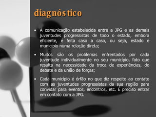 diagnóstico A comunicação estabelecida entre a JPG e as demais juventudes progressistas de todo o estado, embora eficiente, é feita caso a caso, ou seja, estado e município numa relação direta; Muitos são os problemas enfrentados por cada juventude individualmente no seu município, fato que resulta na necessidade da troca de experiências, do debate e da união de forças; Cada município é órfão no que diz respeito ao contato com as juventudes progressistas da sua região para convidar para eventos, encontros, etc. É preciso entrar em contato com a JPG. 