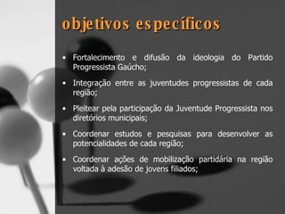 objetivos específicos Fortalecimento e difusão da ideologia do Partido Progressista Gaúcho; Integração entre as juventudes progressistas de cada região; Pleitear pela participação da Juventude Progressista nos diretórios municipais; Coordenar estudos e pesquisas para desenvolver as potencialidades de cada região; Coordenar ações de mobilização partidária na região voltada à adesão de jovens filiados; 