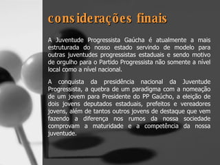 considerações finais A Juventude Progressista Gaúcha é atualmente a mais estruturada do nosso estado servindo de modelo para outras juventudes progressistas estaduais e sendo motivo de orgulho para o Partido Progressista não somente a nível local como a nível nacional. A conquista da presidência nacional da Juventude Progressista, a quebra de um paradigma com a nomeação de um jovem para Presidente do PP Gaúcho, a eleição de dois jovens deputados estaduais, prefeitos e vereadores jovens, além de tantos outros jovens de destaque que vem fazendo a diferença nos rumos da nossa sociedade comprovam a maturidade e a competência da nossa juventude. 