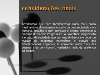 considerações finais Acreditamos que para fortalecermos ainda mais nosso movimento e alimentarmos o sonho de uma sociedade mais humana, solidária e com liberdade é preciso disseminar a doutrina do Partido Progressista. A Juventude Progressista é o braço da sociedade que tem esta dinâmica e o poder de realizar as mudanças necessárias e através das Coordenadorias Regionais se aproximar ainda mais das pessoas e do bem comum, verdadeira razão da existência da política. 
