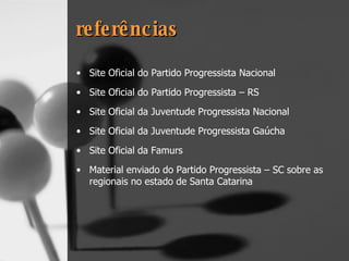 referências Site Oficial do Partido Progressista Nacional Site Oficial do Partido Progressista – RS Site Oficial da Juventude Progressista Nacional Site Oficial da Juventude Progressista Gaúcha Site Oficial da Famurs Material enviado do Partido Progressista – SC sobre as regionais no estado de Santa Catarina 