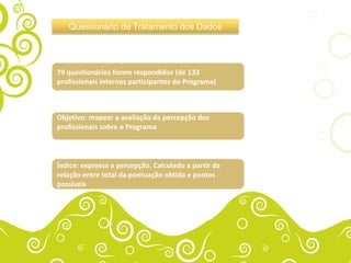 Questionário de Tratamento dos Dados




79 questionários foram respondidos (de 133
profissionais internos participantes do Programa)



Objetivo: mapear a avaliação da percepção dos
profissionais sobre o Programa



Índice: expressa a percepção. Calculado a partir da
relação entre total da pontuação obtida e pontos
possíveis
 