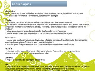 Considerações

Guilermina
•Acha que foram muitas atividades. Apresenta como proposta uma ação pensada ao longo do
ano, capaz de trabalhar as 4 dimensões, concentrando esforços.

Vanda:
•acha que o volume de atividades prejudicou a manutenção do entusiasmo inicial.
• a questão da sustentabilidade não é novidade para as pessoas mais velhas do Cenpec, com práticas
ambientais incorporadas há tempos em seu cotidiano. Para muitas pessoas ficou como “chover no
molhado”
• critica a não incorporação da participação dos formadores no Programa
• sugere a troca dos copos de plástico por de vidros,como manutenção da higiene.

Guillermina:
• aponta para a cultura institucional de valorizar a falta de tempo por trabalhar muito, desvalorizando
quem participa mais do Programa como não tão trabalhador
• acredita que o Programa revelou uma questão existente nas relações hierárquicas

Candido:
• acha que a visão sustentável ainda não é generalizada. Pessoas tem um comportamento
descomprometido, largando xícaras em plantas e lixo.

Adriana:
• Propõe o programa de reciclagem de resíduos

Bia:
• considera que o Cenpec trabalha bem com as questões práticas. Essa característica pode ser melhor
aproveitada, gerando um movimento dentro dos projetos para resoluções cotidianas.
 