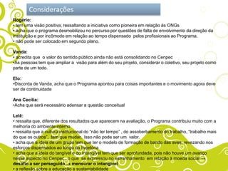 Considerações
Rogério:
• tem uma visão positiva, ressaltando a iniciativa como pioneira em relação às ONGs
• acha que o programa desmobilizou no percurso por questões de falta de envolvimento da direção da
instituição e por incômodo em relação ao tempo dispensado pelos profissionais ao Programa.
• não pode ser colocado em segundo plano.

Vanda:
• acredita que o valor do sentido público ainda não está consolidando no Cenpec
•As pessoas tem que ampliar a visão para além do seu projeto, considerar o coletivo, seu projeto como
parte de um todo.

Elo:
•Discorda de Vanda, acha que o Programa apontou para coisas importantes e o movimento agora deve
ser de continuidade

Ana Cecília:
•Acha que será necessário adensar a questão conceitual

Lelê:
• ressalta que, diferente dos resultados que aparecem na avaliação, o Programa contribuiu muito com a
melhoria do ambiente interno
• ressalta que a cultura institucional do “não ter tempo” , do assoberbamento do trabalho, “trabalho mais
do que os outros”, tem que mudar. Isso não pode ser um valor.
• acha que a ideia de um grupo tem que ter o modelo de formação de bando das aves, revezando nos
esforços dispensados ao longo da trajetória
• acha que a ideia do tangível e do intangível tem que ser aprofundada, pois não houve um avanço
nesse aspecto no Cenpec , o que se expressou no estranhamento em relação à moeda social
desafio a ser perseguido        mensurar o intangível
• a reflexão sobre a educação e sustentabilidade
 