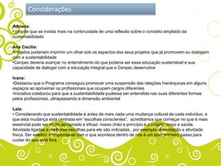 Considerações

Adriana:
• propõe que se invista mais na continuidade de uma reflexão sobre o conceito ampliado da
sustentabilidade

Ana Cecília:
•Projetos poderiam imprimir um olhar sob os aspectos dos seus projetos que já promovem ou dialogam
com a sustentabilidade
•Cenpec deveria avançar no entendimento do que poderia ser essa educação sustentável e sua
capacidade de dialogar com a educação integral que o Cenpec desenvolve

Ivana:
•Destacou que o Programa conseguiu promover uma suspensão das relações hierárquicas em alguns
espaços ao aproximar os profissionais que ocupam cargos diferentes
•Iniciativa colaborou para que a sustentabilidade pudesse ser entendida nas suas diferentes formas
pelos profissionais, ultrapassando a dimensão ambiental

Lala:
• Considerando que sustentabilidade é antes de mais nada uma mudança cultural de cada indivíduo, e
que esta mudança está centrada em “escolhas conscientes”, acreditamos que começar no que é mais
essencial pode ser muito apropriado e eficaz: nosso chão e princípio é o próprio corpo e saúde.
Atividade ligadas a melhores escolhas para ele são indicadas , por exemplo alimentação e atividade
física. Ser seletivo e responsável com o que acontece dentro de nós é um bom primeiro passo para
cuidar do que está fora.
 