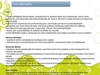 Considerações

Lala:

• Gerar estratégias diferenciadas, considerando os diversos perfis dos profissionais, assim como
poderia ter uma execução mais descentralizada, de modo a não ficar a cargo exclusivo da equipe de
comunicação
•valorizar aos repertórios dos profissionais para construção contínua da sustentabilidade
• programa com duas linhas de ação: estrutural (práticas cotidianas sustentáveis) e reflexiva
(formulando formas educacionais a partir das “chaves” da sustentabilidade)
• ilustra com a possibilidade do trabalho do Mister em escolas
•sustentabilidade exige a construção de novos significados para antigos conceitos e novos sentidos

Adriana Almeida:
• questiona sobre a atividade do envelope com o desejo
• considera que a reunião deveria ser como nas palestra, convocando todos os profissionais

Eloísa De Blasis:
• destaca a baixa participação dos líderes, que ficam imerso nos projetos e não conseguiram ler o
conjunto das ações
• Considera que dividir a sustentabilidade em duas linhas de ação caracteriza uma divisão entre fazer e
pensar.
• Destaca o início do Programa, com um envolvimento grande nas atividades coletivas, proporcionando
integração entre os profissionais
• Em relação à educação, pensa se não seria possível formular propostas para serem levadas para
escolas em territórios de alta vulnerabilidade.

Ana Cecília:
•Argumenta que o Cenpec deveria se colocar como facilitador, não levando uma proposta, mas
 
