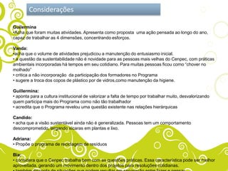 Considerações

Guilermina
•Acha que foram muitas atividades. Apresenta como proposta uma ação pensada ao longo do ano,
capaz de trabalhar as 4 dimensões, concentrando esforços.

Vanda:
•acha que o volume de atividades prejudicou a manutenção do entusiasmo inicial.
• a questão da sustentabilidade não é novidade para as pessoas mais velhas do Cenpec, com práticas
ambientais incorporadas há tempos em seu cotidiano. Para muitas pessoas ficou como “chover no
molhado”
• critica a não incorporação da participação dos formadores no Programa
• sugere a troca dos copos de plástico por de vidros,como manutenção da higiene.

Guillermina:
• aponta para a cultura institucional de valorizar a falta de tempo por trabalhar muito, desvalorizando
quem participa mais do Programa como não tão trabalhador
• acredita que o Programa revelou uma questão existente nas relações hierárquicas

Candido:
• acha que a visão sustentável ainda não é generalizada. Pessoas tem um comportamento
descomprometido, largando xícaras em plantas e lixo.

Adriana:
• Propõe o programa de reciclagem de resíduos

Bia:
• considera que o Cenpec trabalha bem com as questões práticas. Essa característica pode ser melhor
aproveitada, gerando um movimento dentro dos projetos para resoluções cotidianas.
 