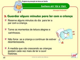 Reserve alguns minutos do dia  para ler a  par com a criança. Torne os momentos de leitura alegres e  carinhosos.  Não force  se a criança a continuar de estiver desinteressada. À medida que vão crescendo as crianças gostam cada vez mais de ler e ouvir histórias. nome do Jardim-de-infância Leitura  em Vai e Vem Educação Pré-Escolar Projecto de promoção de leitura em família 3.  Guardar alguns minutos para ler com a criança Projecto de promoção de leitura em família 