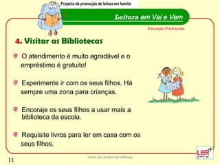 O atendimento é muito agradável e o  empréstimo é gratuito! Experimente ir com os seus filhos. Há  sempre uma zona para crianças.  Encoraje os seus filhos a usar mais a biblioteca da escola. Requisite livros para ler em casa com os  seus filhos.  nome do Jardim-de-infância Leitura  em Vai e Vem Educação Pré-Escolar 4.  Visitar as Bibliotecas Projecto de promoção de leitura em família 