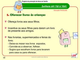 Ofereça livros aos seus filhos. Incentive os seus filhos para darem um livro de presente aos amigos.  Nas livrarias, supermercados e feiras do  livro: - Deixe-os mexer nos livros  expostos. - Convide-os a observar, folhear. - Sugira que escolham livros para levarem  para casa ou para oferecer.  nome do Jardim-de-infância Leitura  em Vai e Vem Educação Pré-Escolar 5.  Oferecer livros às crianças Projecto de promoção de leitura em família 