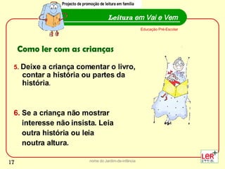 5.   Deixe a criança comentar o livro, contar a história ou partes da história . 6.  Se a criança não mostrar interesse não insista. Leia  outra história ou leia  noutra altura. nome do Jardim-de-infância Leitura  em Vai e Vem Educação Pré-Escolar Como ler com as crianças Projecto de promoção de leitura em família 