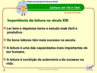nome do Jardim-de-infância Ler bem e depressa torna o estudo mais fácil e produtivo. Os bons leitores têm mais sucesso na escola. A leitura é uma das capacidades mais importantes do ser humano.  A leitura é condição de autonomia e de sucesso na  vida. Leitura  em Vai e Vem Projecto de promoção de leitura em família Educação Pré-Escolar Importância da leitura no século XXI 