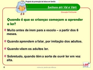 nome do Jardim-de-infância Muito antes de irem para a escola – a partir dos 6  meses. Quando aprendem a falar, por imitação dos adultos.  Quando vêem os adultos ler. Sobretudo, quando têm a sorte de ouvir ler em voz  alta.  Leitura  em Vai e Vem Projecto de promoção de leitura em família Educação Pré-Escolar Quando é que as crianças começam a aprender a ler? Projecto de promoção de leitura em família 
