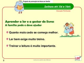 nome do Jardim-de-infância Leitura  em Vai e Vem Projecto de promoção de leitura em família Educação Pré-Escolar Aprender a ler e a gostar de livros   A família pode e deve ajudar Quanto mais cedo se começa melhor. Ler bem exige muito treino. Treinar a leitura é muito importante.  Projecto de promoção de leitura em família 