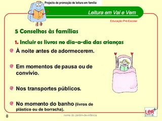 À noite antes de adormecerem.  Em momentos de pausa ou de convívio. Nos transportes públicos.  No momento do banho  (livros de plástico ou de borracha). nome do Jardim-de-infância Leitura em Vai e Vem Educação Pré-Escolar Projecto de promoção de leitura em família 5 Conselhos às famílias 1.  Incluir os livros no dia-a-dia das crianças Projecto de promoção de leitura em família 
