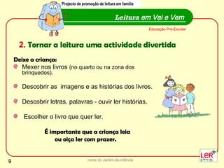 Deixe a criança: Mexer nos livros  (no quarto ou na zona dos brinquedos). Descobrir as  imagens e as histórias dos livros.  Descobrir letras, palavras - ouvir ler histórias. Escolher o livro que quer ler.  É importante que a criança leia  ou oiça ler com prazer. nome do Jardim-de-infância Leitura  em Vai e Vem Educação Pré-Escolar Projecto de promoção de leitura em família 2.   Tornar a leitura uma actividade divertida Projecto de promoção de leitura em família 