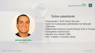 Big Data e Segurança da Informação
Clavis
Segurança da informação
www.clavis.com.br
Sobre palestrante
• Pesquisador / SOC Clavis Security
• Autor de 2 pesquisas patenteadas na detecção
malwares
• Palestrante diversos eventos Brasil, EUA e Canadá
• Evangelista Opensource
• Usuário linux desde 1996
• Pai / Triatleta / Corredor trilhas
02
RODRIGO MONTORO
PESQUISADOR / SOC
 