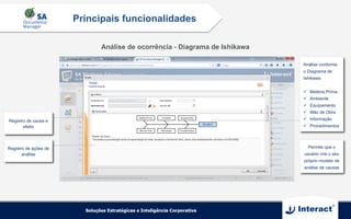 Análise de ocorrência - Diagrama de Ishikawa
Principais funcionalidades
Registro de causa e
efeito
Análise conforme
o Diagrama de
Ishikawa:
ü  Matéria Prima
ü  Ambiente
ü  Equipamento
ü  Mão de Obra
ü  Informação
ü  Procedimentos
Permite que o
usuário crie o seu
próprio modelo de
análise de causas
Registro de ações de
análise
 