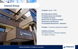 Fundação: agosto / 1999
80 Colaboradores diretos
85 Colaboradores nas Unidades
13 Unidades no Brasil
56 Parcerias de negócios no Brasil
09 Parceiros internacionais
01 Sociedade Internacional – Alemanha
Produtos: 12 sistemas integrados de gestão
Portfólio de Clientes:
364 Organizacões e 720 bases instaladas
7% Clientes no exterior
Interact Group
 