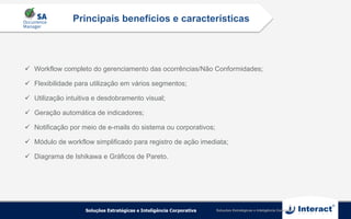 Soluções Estratégicas e Inteligência Corporativa
ü  Workflow completo do gerenciamento das ocorrências/Não Conformidades;
ü  Flexibilidade para utilização em vários segmentos;
ü  Utilização intuitiva e desdobramento visual;
ü  Geração automática de indicadores;
ü  Notificação por meio de e-mails do sistema ou corporativos;
ü  Módulo de workflow simplificado para registro de ação imediata;
ü  Diagrama de Ishikawa e Gráficos de Pareto.
Principais benefícios e características
 