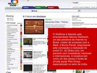 O WeShow é liderado pelo empreendedor Marcos Wettreich, um dos pioneiros da Internet no Brasil, criador de sucessos com o iBest, e Bruno Parodi, responsável pela concepção e realização do portal G1, da Globo.com, em parceria com investidores nacionais e internacionais. A iniciativa tem como um dos sócios o fundo de private equity Pilot Group, especializado no setor de mídia.  